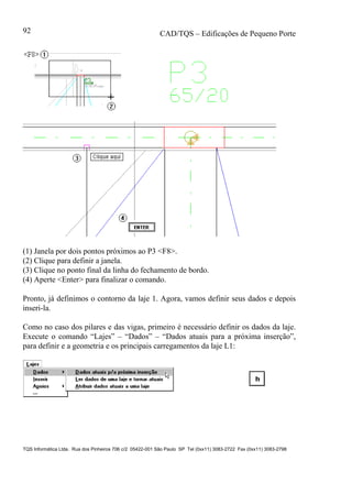 CAD/TQS – Edificações de Pequeno Porte
TQS Informática Ltda. Rua dos Pinheiros 706 c/2 05422-001 São Paulo SP Tel (0xx11) 3083-2722 Fax (0xx11) 3083-2798
92
(1) Janela por dois pontos próximos ao P3 <F8>.
(2) Clique para definir a janela.
(3) Clique no ponto final da linha do fechamento de bordo.
(4) Aperte <Enter> para finalizar o comando.
Pronto, já definimos o contorno da laje 1. Agora, vamos definir seus dados e depois
inseri-la.
Como no caso dos pilares e das vigas, primeiro é necessário definir os dados da laje.
Execute o comando “Lajes” – “Dados” – “Dados atuais para a próxima inserção”,
para definir e a geometria e os principais carregamentos da laje L1:
 