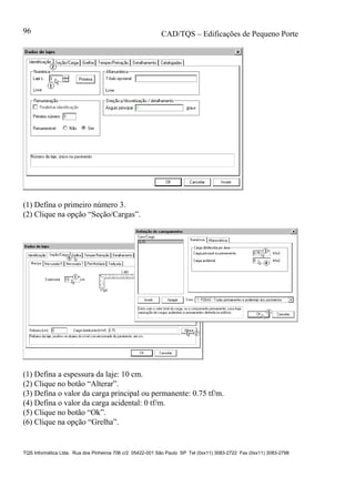 CAD/TQS – Edificações de Pequeno Porte
TQS Informática Ltda. Rua dos Pinheiros 706 c/2 05422-001 São Paulo SP Tel (0xx11) 3083-2722 Fax (0xx11) 3083-2798
96
(1) Defina o primeiro número 3.
(2) Clique na opção “Seção/Cargas”.
(1) Defina a espessura da laje: 10 cm.
(2) Clique no botão “Alterar”.
(3) Defina o valor da carga principal ou permanente: 0.75 tf/m.
(4) Defina o valor da carga acidental: 0 tf/m.
(5) Clique no botão “Ok”.
(6) Clique na opção “Grelha”.
 
