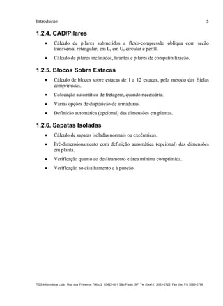 Introdução 5
TQS Informática Ltda. Rua dos Pinheiros 706 c/2 05422-001 São Paulo SP Tel (0xx11) 3083-2722 Fax (0xx11) 3083-2798
1.2.4. CAD/Pilares
 Cálculo de pilares submetidos a flexo-compressão oblíqua com seção
transversal retangular, em L, em U, circular e perfil.
 Cálculo de pilares inclinados, tirantes e pilares de compatibilização.
1.2.5. Blocos Sobre Estacas
 Cálculo de blocos sobre estacas de 1 a 12 estacas, pelo método das Bielas
comprimidas.
 Colocação automática de fretagem, quando necessária.
 Várias opções de disposição de armaduras.
 Definição automática (opcional) das dimensões em plantas.
1.2.6. Sapatas Isoladas
 Cálculo de sapatas isoladas normais ou excêntricas.
 Pré-dimensionamento com definição automática (opcional) das dimensões
em planta.
 Verificação quanto ao deslizamento e área mínima comprimida.
 Verificação ao cisalhamento e à punção.
 