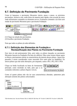 CAD/TQS – Edificações de Pequeno Porte
TQS Informática Ltda. Rua dos Pinheiros 706 c/2 05422-001 São Paulo SP Tel (0xx11) 3083-2722 Fax (0xx11) 3083-2798
98
6.7. Definição do Pavimento Fundação
Como já lançamos o pavimento Mezanino inteiro, passo a passo, os próximos
pavimentos, inclusive este, serão feitos de maneira mais rápida, com exceção de casos
onde utilizaremos comandos ou elementos novos. O primeiro comando a ser feito será
mudar do pavimento Mezanino para o pavimento Fundação:
(1) Clique na seleção dos pavimentos.
(2) Escolha o pavimento Fundação.
Note que todos os pilares já estão definidos.
6.7.1. Definição dos Elementos de Fundação e
Reclassificação dos Pilares no Pavimento Fundação
Este item já está praticamente feito, pois todos os pilares lançados no pavimento
Mezanino nascem na Fundação (Na base do edifício). Mas como iremos lançar agora
os blocos, precisaremos alterar as características da maioria desses pilares. Agora eles
passarão a serem considerados como nascendo (Em outro pilar ou fundação). Os
únicos pilares que não terão alterações, por enquanto, serão o PE1, PE2, PE3 e PE4.
Clique no botão localizado na barra de ferramentas
principal, como mostrado ao lado, para que a os
comandos referentes a pilares fiquem visíveis.
Como só quatro pilares não vão ter suas características alteradas, optaremos pela
alteração somente dos pilares selecionados:
 