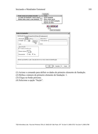 Iniciando o Modelador Estrutural 101
TQS Informática Ltda. Rua dos Pinheiros 706 c/2 05422-001 São Paulo SP Tel (0xx11) 3083-2722 Fax (0xx11) 3083-2798
(1) Acione o comando para definir os dados do primeiro elemento de fundação.
(2) Defina o número do primeiro elemento de fundação: 1.
(3) Clique no botão próximo.
(4) Selecione a opção “Seção”.
 