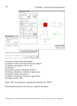 CAD/TQS – Edificações de Pequeno Porte
TQS Informática Ltda. Rua dos Pinheiros 706 c/2 05422-001 São Paulo SP Tel (0xx11) 3083-2722 Fax (0xx11) 3083-2798
102
(1) Clique no botão “Dado de fundação”.
(2) Selecione “Sim” para “Pilar fictício para cálculo”.
(3) Defina as dimensões X: 50 e Y: 50.
Na aba bloco:
(4) Escolha a posição: “Dimensões do bloco”.
(5) Defina as dimensões: Conforme a figura acima.
(6) Escolha o número de estacas: 1.
(7) Defina as dimensões: Conforme a figura acima.
(8) Clique no botão “OK”.
Clique “OK” novamente para a sugestão das dimensões de “DISTF”.
Posteriormente, aparecerá uma tela com a seguinte mensagem:
 