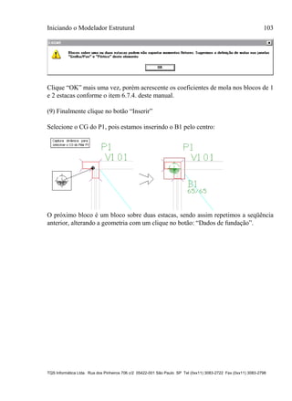 Iniciando o Modelador Estrutural 103
TQS Informática Ltda. Rua dos Pinheiros 706 c/2 05422-001 São Paulo SP Tel (0xx11) 3083-2722 Fax (0xx11) 3083-2798
Clique “OK” mais uma vez, porém acrescente os coeficientes de mola nos blocos de 1
e 2 estacas conforme o item 6.7.4. deste manual.
(9) Finalmente clique no botão “Inserir”
Selecione o CG do P1, pois estamos inserindo o B1 pelo centro:
O próximo bloco é um bloco sobre duas estacas, sendo assim repetimos a seqüência
anterior, alterando a geometria com um clique no botão: “Dados de fundação”.
 
