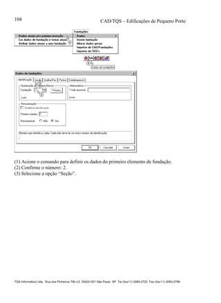 CAD/TQS – Edificações de Pequeno Porte
TQS Informática Ltda. Rua dos Pinheiros 706 c/2 05422-001 São Paulo SP Tel (0xx11) 3083-2722 Fax (0xx11) 3083-2798
104
(1) Acione o comando para definir os dados do primeiro elemento de fundação.
(2) Confirme o número: 2.
(3) Selecione a opção “Seção”.
 