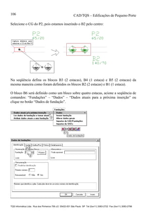 CAD/TQS – Edificações de Pequeno Porte
TQS Informática Ltda. Rua dos Pinheiros 706 c/2 05422-001 São Paulo SP Tel (0xx11) 3083-2722 Fax (0xx11) 3083-2798
106
Selecione o CG do P2, pois estamos inserindo o B2 pelo centro:
Na seqüência defina os blocos B3 (2 estacas), B4 (1 estaca) e B5 (2 estacas) da
mesma maneira como foram definidos os blocos B2 (2 estacas) e B1 (1 estaca).
O bloco B6 será definido como um bloco sobre quatro estacas, acione a seqüência de
comandos: “Fundações” – “Dados” – “Dados atuais para a próxima inserção” ou
clique no botão “Dados de fundação”.
 