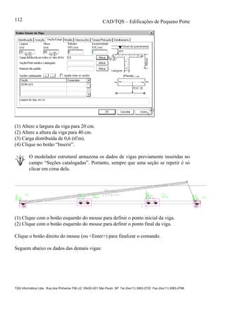 CAD/TQS – Edificações de Pequeno Porte
TQS Informática Ltda. Rua dos Pinheiros 706 c/2 05422-001 São Paulo SP Tel (0xx11) 3083-2722 Fax (0xx11) 3083-2798
112
(1) Altere a largura da viga para 20 cm.
(2) Altere a altura da viga para 40 cm.
(3) Carga distribuída de 0,6 (tf/m).
(4) Clique no botão “Inserir”.
O modelador estrutural armazena os dados de vigas previamente inseridas no
campo “Seções catalogadas”. Portanto, sempre que uma seção se repetir é só
clicar em cima dela.
(1) Clique com o botão esquerdo do mouse para definir o ponto inicial da viga.
(2) Clique com o botão esquerdo do mouse para definir o ponto final da viga.
Clique o botão direito do mouse (ou <Enter>) para finalizar o comando.
Seguem abaixo os dados das demais vigas:
 