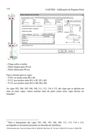 CAD/TQS – Edificações de Pequeno Porte
TQS Informática Ltda. Rua dos Pinheiros 706 c/2 05422-001 São Paulo SP Tel (0xx11) 3083-2722 Fax (0xx11) 3083-2798
114
- Clique sobre o trecho
- Altere largura para 20 cm.
- Altere altura para 40 cm.
Faça o mesmo para as vigas:
- V107, no trecho entre B5 e B1.
- V112, nos trechos entre B11 e B7, B7 e B3.
- V115, nos trechos entre B12 e B8, B8 e B4.
As vigas 102, 104, 105, 106, 108, 111, 113, 114 e 115, são vigas que se apóiam em
uma ou mais vigas, vamos mostrar mais de perto como essas vigas devem ser
lançadas5
:
5
Para o lançamento das vigas 102, 104, 105, 106, 108, 111, 113, 114 e 115,
acompanhe as alvenarias presentes no desenho de referência.
 