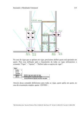 Iniciando o Modelador Estrutural 115
TQS Informática Ltda. Rua dos Pinheiros 706 c/2 05422-001 São Paulo SP Tel (0xx11) 3083-2722 Fax (0xx11) 3083-2798
No caso de vigas que se apóiam em vigas, precisamos definir quem está apoiando em
quem. Para essa definição após o lançamento de todas as vigas utilizaremos o
comando “Vigas” – “Apoios” – “Definir todos os apoios de vigas”:
Através desse comando definiremos para todas as vigas, quem apóia em quem, no
caso de cruzamento simples, aperte <ENTER>:
 