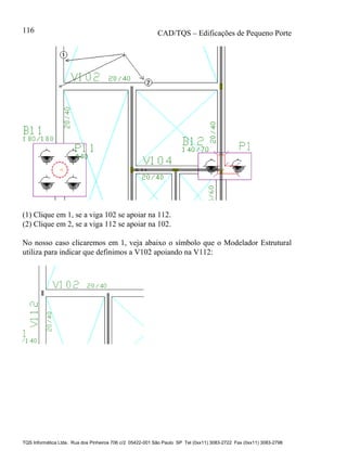 CAD/TQS – Edificações de Pequeno Porte
TQS Informática Ltda. Rua dos Pinheiros 706 c/2 05422-001 São Paulo SP Tel (0xx11) 3083-2722 Fax (0xx11) 3083-2798
116
(1) Clique em 1, se a viga 102 se apoiar na 112.
(2) Clique em 2, se a viga 112 se apoiar na 102.
No nosso caso clicaremos em 1, veja abaixo o símbolo que o Modelador Estrutural
utiliza para indicar que definimos a V102 apoiando na V112:
 