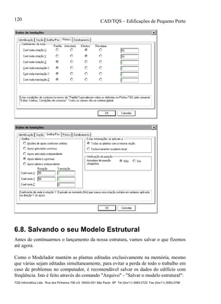 CAD/TQS – Edificações de Pequeno Porte
TQS Informática Ltda. Rua dos Pinheiros 706 c/2 05422-001 São Paulo SP Tel (0xx11) 3083-2722 Fax (0xx11) 3083-2798
120
6.8. Salvando o seu Modelo Estrutural
Antes de continuarmos o lançamento da nossa estrutura, vamos salvar o que fizemos
até agora.
Como o Modelador mantém as plantas editadas exclusivamente na memória, mesmo
que várias sejam editadas simultaneamente, para evitar a perda de todo o trabalho em
caso de problemas no computador, é recomendável salvar os dados do edifício com
freqüência. Isto é feito através do comando "Arquivo" - "Salvar o modelo estrutural":
 