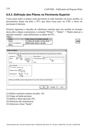 CAD/TQS – Edificações de Pequeno Porte
TQS Informática Ltda. Rua dos Pinheiros 706 c/2 05422-001 São Paulo SP Tel (0xx11) 3083-2722 Fax (0xx11) 3083-2798
124
6.9.3. Definição dos Pilares no Pavimento Superior
Como quase todos os pilares neste pavimento já estão inseridos em nosso modelo, só
precisaremos lançar um pilar, o PT1, que nasce nesse piso, na V302, e morre no
pavimento Cobertura.
Primeiro ligaremos o desenho de referências externas para nos auxiliar na inserção
desse pilar e depois acionaremos o comando “Pilares” – “Dados” – “Dados atuais p/ a
próxima inserção”, onde definiremos os dados do PT1:
(1) Defina o primeiro número do pilar: 101.
(2) Clique no botão próximo.
(3) Defina o título opcional: PT1.
(4) Selecione não renumerável.
(5) Selecione a Guia “Seção”.
 