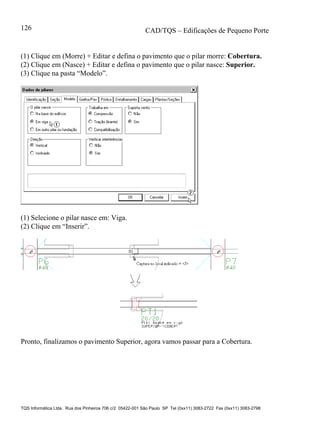 CAD/TQS – Edificações de Pequeno Porte
TQS Informática Ltda. Rua dos Pinheiros 706 c/2 05422-001 São Paulo SP Tel (0xx11) 3083-2722 Fax (0xx11) 3083-2798
126
(1) Clique em (Morre) + Editar e defina o pavimento que o pilar morre: Cobertura.
(2) Clique em (Nasce) + Editar e defina o pavimento que o pilar nasce: Superior.
(3) Clique na pasta “Modelo”.
(1) Selecione o pilar nasce em: Viga.
(2) Clique em “Inserir”.
Pronto, finalizamos o pavimento Superior, agora vamos passar para a Cobertura.
 