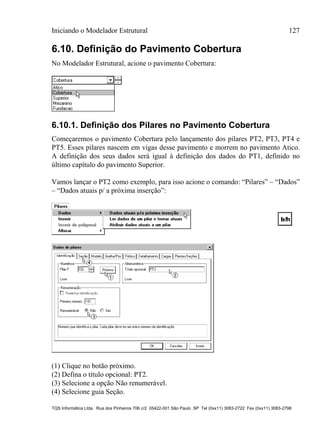 Iniciando o Modelador Estrutural 127
TQS Informática Ltda. Rua dos Pinheiros 706 c/2 05422-001 São Paulo SP Tel (0xx11) 3083-2722 Fax (0xx11) 3083-2798
6.10. Definição do Pavimento Cobertura
No Modelador Estrutural, acione o pavimento Cobertura:
6.10.1. Definição dos Pilares no Pavimento Cobertura
Começaremos o pavimento Cobertura pelo lançamento dos pilares PT2, PT3, PT4 e
PT5. Esses pilares nascem em vigas desse pavimento e morrem no pavimento Atico.
A definição dos seus dados será igual à definição dos dados do PT1, definido no
último capítulo do pavimento Superior.
Vamos lançar o PT2 como exemplo, para isso acione o comando: “Pilares” – “Dados”
– “Dados atuais p/ a próxima inserção”:
(1) Clique no botão próximo.
(2) Defina o título opcional: PT2.
(3) Selecione a opção Não renumerável.
(4) Selecione guia Seção.
 
