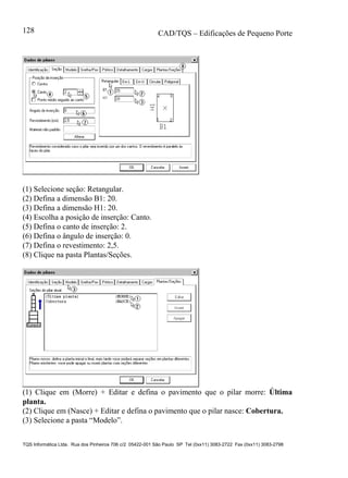 CAD/TQS – Edificações de Pequeno Porte
TQS Informática Ltda. Rua dos Pinheiros 706 c/2 05422-001 São Paulo SP Tel (0xx11) 3083-2722 Fax (0xx11) 3083-2798
128
(1) Selecione seção: Retangular.
(2) Defina a dimensão B1: 20.
(3) Defina a dimensão H1: 20.
(4) Escolha a posição de inserção: Canto.
(5) Defina o canto de inserção: 2.
(6) Defina o ângulo de inserção: 0.
(7) Defina o revestimento: 2,5.
(8) Clique na pasta Plantas/Seções.
(1) Clique em (Morre) + Editar e defina o pavimento que o pilar morre: Última
planta.
(2) Clique em (Nasce) + Editar e defina o pavimento que o pilar nasce: Cobertura.
(3) Selecione a pasta “Modelo”.
 