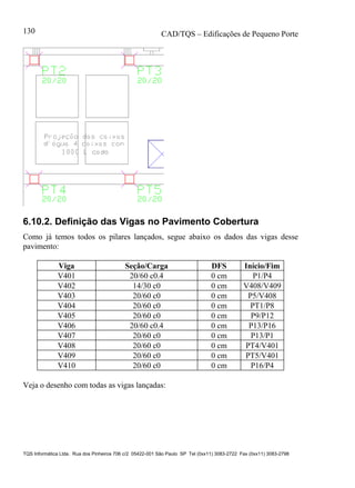 CAD/TQS – Edificações de Pequeno Porte
TQS Informática Ltda. Rua dos Pinheiros 706 c/2 05422-001 São Paulo SP Tel (0xx11) 3083-2722 Fax (0xx11) 3083-2798
130
6.10.2. Definição das Vigas no Pavimento Cobertura
Como já temos todos os pilares lançados, segue abaixo os dados das vigas desse
pavimento:
Viga Seção/Carga DFS Início/Fim
V401 20/60 c0.4 0 cm P1/P4
V402 14/30 c0 0 cm V408/V409
V403 20/60 c0 0 cm P5/V408
V404 20/60 c0 0 cm PT1/P8
V405 20/60 c0 0 cm P9/P12
V406 20/60 c0.4 0 cm P13/P16
V407 20/60 c0 0 cm P13/P1
V408 20/60 c0 0 cm PT4/V401
V409 20/60 c0 0 cm PT5/V401
V410 20/60 c0 0 cm P16/P4
Veja o desenho com todas as vigas lançadas:
 