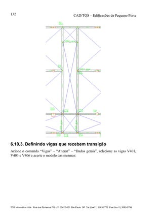 CAD/TQS – Edificações de Pequeno Porte
TQS Informática Ltda. Rua dos Pinheiros 706 c/2 05422-001 São Paulo SP Tel (0xx11) 3083-2722 Fax (0xx11) 3083-2798
132
6.10.3. Definindo vigas que recebem transição
Acione o comando “Vigas” – “Alterar” – “Dados gerais”, selecione as vigas V401,
V403 e V406 e acerte o modelo das mesmas:
 