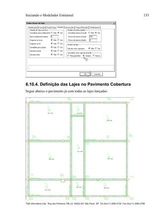 Iniciando o Modelador Estrutural 133
TQS Informática Ltda. Rua dos Pinheiros 706 c/2 05422-001 São Paulo SP Tel (0xx11) 3083-2722 Fax (0xx11) 3083-2798
6.10.4. Definição das Lajes no Pavimento Cobertura
Segue abaixo o pavimento já com todas as lajes lançadas:
 
