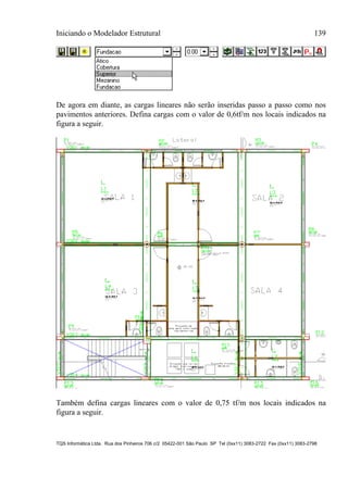 Iniciando o Modelador Estrutural 139
TQS Informática Ltda. Rua dos Pinheiros 706 c/2 05422-001 São Paulo SP Tel (0xx11) 3083-2722 Fax (0xx11) 3083-2798
De agora em diante, as cargas lineares não serão inseridas passo a passo como nos
pavimentos anteriores. Defina cargas com o valor de 0,6tf/m nos locais indicados na
figura a seguir.
Também defina cargas lineares com o valor de 0,75 tf/m nos locais indicados na
figura a seguir.
 