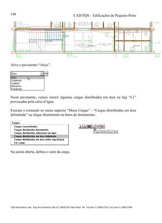 CAD/TQS – Edificações de Pequeno Porte
TQS Informática Ltda. Rua dos Pinheiros 706 c/2 05422-001 São Paulo SP Tel (0xx11) 3083-2722 Fax (0xx11) 3083-2798
140
Ative o pavimento “Atico”.
Neste pavimento, vamos inserir algumas cargas distribuídas em área na laje “L1”
provocadas pela caixa d’água.
Execute o comando no menu superior “Menu Cargas” – “Cargas distribuídas em área
delimitada” ou clique diretamente na barra de ferramentas.
Na janela aberta, defina o valor da carga.
 