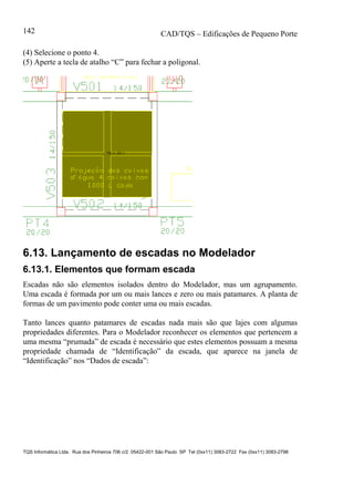 CAD/TQS – Edificações de Pequeno Porte
TQS Informática Ltda. Rua dos Pinheiros 706 c/2 05422-001 São Paulo SP Tel (0xx11) 3083-2722 Fax (0xx11) 3083-2798
142
(4) Selecione o ponto 4.
(5) Aperte a tecla de atalho “C” para fechar a poligonal.
6.13. Lançamento de escadas no Modelador
6.13.1. Elementos que formam escada
Escadas não são elementos isolados dentro do Modelador, mas um agrupamento.
Uma escada é formada por um ou mais lances e zero ou mais patamares. A planta de
formas de um pavimento pode conter uma ou mais escadas.
Tanto lances quanto patamares de escadas nada mais são que lajes com algumas
propriedades diferentes. Para o Modelador reconhecer os elementos que pertencem a
uma mesma “prumada” de escada é necessário que estes elementos possuam a mesma
propriedade chamada de “Identificação” da escada, que aparece na janela de
“Identificação” nos “Dados de escada”:
 