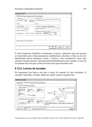 Iniciando o Modelador Estrutural 143
TQS Informática Ltda. Rua dos Pinheiros 706 c/2 05422-001 São Paulo SP Tel (0xx11) 3083-2722 Fax (0xx11) 3083-2798
É muito importante identificar corretamente os lances e patamares para que possam
ser transferidos para o dimensionamento, detalhamento e desenho. A falta, ou erro, de
identificação desses elementos, levará o sistema a não considerá-los como uma
estrutura contínua durante o dimensionamento/detalhamento, por exemplo: no caso de
um patamar fará com que os ferros do lance não sejam ancorados nele.
6.13.2. Lances de escadas
No lançamento dos lances vale toda a lógica de inserção de lajes inclinadas. O
comando "Inclinados, Escadas, Dados de escada" mostra a seguinte tela:
 