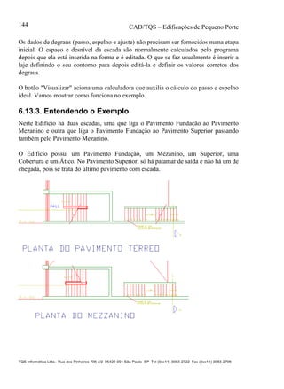 CAD/TQS – Edificações de Pequeno Porte
TQS Informática Ltda. Rua dos Pinheiros 706 c/2 05422-001 São Paulo SP Tel (0xx11) 3083-2722 Fax (0xx11) 3083-2798
144
Os dados de degraus (passo, espelho e ajuste) não precisam ser fornecidos numa etapa
inicial. O espaço e desnível da escada são normalmente calculados pelo programa
depois que ela está inserida na forma e é editada. O que se faz usualmente é inserir a
laje definindo o seu contorno para depois editá-la e definir os valores corretos dos
degraus.
O botão "Visualizar" aciona uma calculadora que auxilia o cálculo do passo e espelho
ideal. Vamos mostrar como funciona no exemplo.
6.13.3. Entendendo o Exemplo
Neste Edifício há duas escadas, uma que liga o Pavimento Fundação ao Pavimento
Mezanino e outra que liga o Pavimento Fundação ao Pavimento Superior passando
também pelo Pavimento Mezanino.
O Edifício possui um Pavimento Fundação, um Mezanino, um Superior, uma
Cobertura e um Ático. No Pavimento Superior, só há patamar de saída e não há um de
chegada, pois se trata do último pavimento com escada.
 