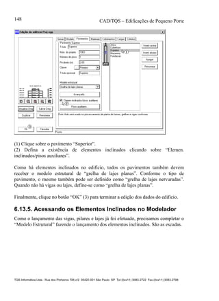 CAD/TQS – Edificações de Pequeno Porte
TQS Informática Ltda. Rua dos Pinheiros 706 c/2 05422-001 São Paulo SP Tel (0xx11) 3083-2722 Fax (0xx11) 3083-2798
148
(1) Clique sobre o pavimento “Superior”.
(2) Defina a existência de elementos inclinados clicando sobre “Elemen.
inclinados/pisos auxiliares”.
Como há elementos inclinados no edifício, todos os pavimentos também devem
receber o modelo estrutural de “grelha de lajes planas”. Conforme o tipo de
pavimento, o mesmo também pode ser definido como “grelha de lajes nervuradas”.
Quando não há vigas ou lajes, define-se como “grelha de lajes planas”.
Finalmente, clique no botão “OK” (3) para terminar a edição dos dados do edifício.
6.13.5. Acessando os Elementos Inclinados no Modelador
Como o lançamento das vigas, pilares e lajes já foi efetuado, precisamos completar o
“Modelo Estrutural” fazendo o lançamento dos elementos inclinados. São as escadas.
 