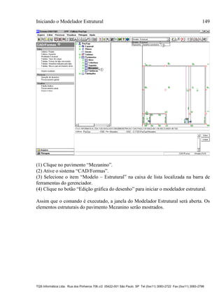 Iniciando o Modelador Estrutural 149
TQS Informática Ltda. Rua dos Pinheiros 706 c/2 05422-001 São Paulo SP Tel (0xx11) 3083-2722 Fax (0xx11) 3083-2798
(1) Clique no pavimento “Mezanino”.
(2) Ative o sistema “CAD/Formas”.
(3) Selecione o item “Modelo – Estrutural” na caixa de lista localizada na barra de
ferramentas do gerenciador.
(4) Clique no botão “Edição gráfica do desenho” para iniciar o modelador estrutural.
Assim que o comando é executado, a janela do Modelador Estrutural será aberta. Os
elementos estruturais do pavimento Mezanino serão mostrados.
 