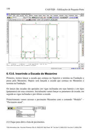 CAD/TQS – Edificações de Pequeno Porte
TQS Informática Ltda. Rua dos Pinheiros 706 c/2 05422-001 São Paulo SP Tel (0xx11) 3083-2722 Fax (0xx11) 3083-2798
150
6.13.6. Inserindo a Escada do Mezanino
Primeiro, iremos lançar a escada que começa no Superior e termina na Fundação e
passa pelo Mezanino. Depois será lançada a escada que começa no Mezanino e
termina na Fundação.
Os lances das escadas são apoiados em vigas inclinadas em suas laterais e em lajes
(patamares) em seus extremos. Inicialmente vamos lançar os patamares da escada, em
seguida as vigas inclinadas e por último a escada.
Primeiramente vamos acessar o pavimento Mezanino com o comando “Modelo” –
“Pavimento atual”.
(1) Clique para abrir a lista de pavimentos.
 