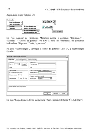 CAD/TQS – Edificações de Pequeno Porte
TQS Informática Ltda. Rua dos Pinheiros 706 c/2 05422-001 São Paulo SP Tel (0xx11) 3083-2722 Fax (0xx11) 3083-2798
154
Agora, para inserir patamar L4:
No Piso Auxiliar do Pavimento Mezanino acione o comando “Inclinados” –
“Escadas” - “Dados de patamar” ou ative a barra de ferramentas de elementos
inclinados e Clique em “Dados de patamar”.
Na guia “Identificação”, verifique o nome do patamar Laje L4, e Identificação
Escada-1
Na guia “Seção/Carga”, defina a espessura 10 cm e carga distribuída 0,15/0,2 (tf/m²)
 