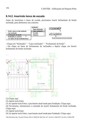 CAD/TQS – Edificações de Pequeno Porte
TQS Informática Ltda. Rua dos Pinheiros 706 c/2 05422-001 São Paulo SP Tel (0xx11) 3083-2722 Fax (0xx11) 3083-2798
156
6.14.2. Inserindo lance de escada
Antes de inserirmos o lance de escada, precisamos inserir fechamento de bordo
inclinado, para definirmos um contorno.
- Clique em “Inclinados” – “Lajes inclinadas” – “Fechamento de bordo”.
- Ou clique na barra de ferramentas de inclinados e depois clique em Inserir
fechamento de bordo inclinado.
(1) Clique aqui
(2) Aperte tecla Enter
(3) Ao apertar tecla Enter, o pavimento atual muda para Fundação. Clique aqui.
(4) Novamente, chamaremos o comando de inserir fechamento de bordo inclinado.
Clique aqui.
(5) Aperte tecla Enter
(6) Ao apertar tecla Enter, o pavimento atual muda para Fundação. Clique aqui.
 