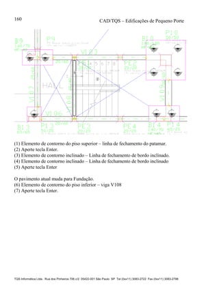 CAD/TQS – Edificações de Pequeno Porte
TQS Informática Ltda. Rua dos Pinheiros 706 c/2 05422-001 São Paulo SP Tel (0xx11) 3083-2722 Fax (0xx11) 3083-2798
160
(1) Elemento de contorno do piso superior – linha de fechamento do patamar.
(2) Aperte tecla Enter.
(3) Elemento de contorno inclinado – Linha de fechamento de bordo inclinado.
(4) Elemento de contorno inclinado – Linha de fechamento de bordo inclinado
(5) Aperte tecla Enter
O pavimento atual muda para Fundação.
(6) Elemento de contorno do piso inferior – viga V108
(7) Aperte tecla Enter.
 