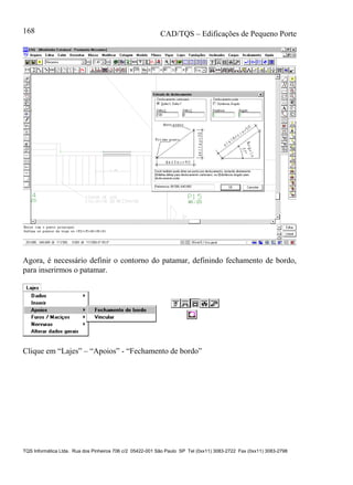 CAD/TQS – Edificações de Pequeno Porte
TQS Informática Ltda. Rua dos Pinheiros 706 c/2 05422-001 São Paulo SP Tel (0xx11) 3083-2722 Fax (0xx11) 3083-2798
168
Agora, é necessário definir o contorno do patamar, definindo fechamento de bordo,
para inserirmos o patamar.
Clique em “Lajes” – “Apoios” - “Fechamento de bordo”
 