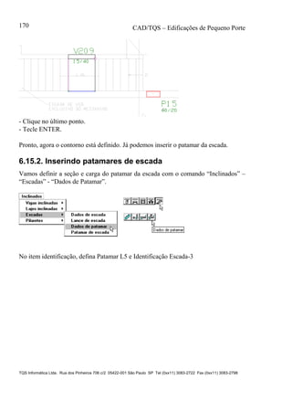 CAD/TQS – Edificações de Pequeno Porte
TQS Informática Ltda. Rua dos Pinheiros 706 c/2 05422-001 São Paulo SP Tel (0xx11) 3083-2722 Fax (0xx11) 3083-2798
170
- Clique no último ponto.
- Tecle ENTER.
Pronto, agora o contorno está definido. Já podemos inserir o patamar da escada.
6.15.2. Inserindo patamares de escada
Vamos definir a seção e carga do patamar da escada com o comando “Inclinados” –
“Escadas” - “Dados de Patamar”.
No item identificação, defina Patamar L5 e Identificação Escada-3
 