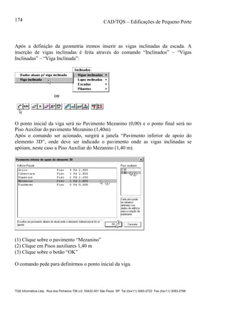 CAD/TQS – Edificações de Pequeno Porte
TQS Informática Ltda. Rua dos Pinheiros 706 c/2 05422-001 São Paulo SP Tel (0xx11) 3083-2722 Fax (0xx11) 3083-2798
174
Após a definição da geometria iremos inserir as vigas inclinadas da escada. A
inserção de vigas inclinadas é feita através do comando “Inclinados” – “Vigas
Inclinadas” – “Viga Inclinada”:
O ponto inicial da viga será no Pavimento Mezanino (0,00) e o ponto final será no
Piso Auxiliar do pavimento Mezanino (1,40m)
Após o comando ser acionado, surgirá a janela “Pavimento inferior de apoio do
elemento 3D”, onde deve ser indicado o pavimento onde as vigas inclinadas se
apóiam, neste caso a Piso Auxiliar do Mezanino (1,40 m).
(1) Clique sobre o pavimento “Mezanino”
(2) Clique em Pisos auxiliares 1,40 m
(3) Clique sobre o botão “OK”
O comando pede para definirmos o ponto inicial da viga.
 