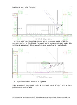 Iniciando o Modelador Estrutural 175
TQS Informática Ltda. Rua dos Pinheiros 706 c/2 05422-001 São Paulo SP Tel (0xx11) 3083-2722 Fax (0xx11) 3083-2798
(1) Clique sobre o contorno da viga da escada na arquitetura, aperte <ENTER>.
Automaticamente, o “Modelador Estrutural” altera o pavimento atual para o Piso
Auxiliar do Mezanino (1,40m) para definirmos o ponto final da viga inclinada.
(2) Clique sobre o início do trecho da viga reta.
Após a definição do segundo ponto o Modelador insere a viga VR1 e volta ao
pavimento Mezanino (0,00).
 