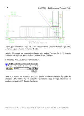 CAD/TQS – Edificações de Pequeno Porte
TQS Informática Ltda. Rua dos Pinheiros 706 c/2 05422-001 São Paulo SP Tel (0xx11) 3083-2722 Fax (0xx11) 3083-2798
176
Agora, para inserirmos a viga VR2, que tem as mesmas características da viga VR1,
devemos seguir a mesma seqüência da VR1.
A única diferença é que o ponto inicial dessa viga será no Piso Auxiliar do Pavimento
Mezanino (1,40m) e o ponto final será no Pavimento Fundação.
Selecione o Piso Auxiliar do Mezanino (1,40)
Após o comando ser acionado, surgirá a janela “Pavimento inferior de apoio do
elemento 3D”, onde deve ser indicado o pavimento onde as vigas inclinadas se
apóiam, neste caso o Pavimento Fundação.
 