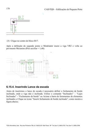 CAD/TQS – Edificações de Pequeno Porte
TQS Informática Ltda. Rua dos Pinheiros 706 c/2 05422-001 São Paulo SP Tel (0xx11) 3083-2722 Fax (0xx11) 3083-2798
178
(3) Clique no centro do bloco B17.
Após a definição do segundo ponto o Modelador insere a viga VR2 e volta ao
pavimento Mezanino (Piso auxiliar = 1,40).
6.15.4. Inserindo Lance da escada
Antes de inserirmos o lance de escada é necessário definir o fechamento de bordo
inclinado, onde a viga não é inclinada. Utilize o comando “Inclinados” – “Lajes
Inclinadas” - “Fechamento de bordo” ou Acione a barra de ferramentas de elementos
inclinados e Clique no ícone “Inserir fechamento de bordo inclinado”, como mostra a
figura abaixo.
 