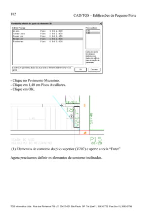 CAD/TQS – Edificações de Pequeno Porte
TQS Informática Ltda. Rua dos Pinheiros 706 c/2 05422-001 São Paulo SP Tel (0xx11) 3083-2722 Fax (0xx11) 3083-2798
182
- Clique no Pavimento Mezanino.
- Clique em 1,40 em Pisos Auxiliares.
- Clique em OK.
(1) Elementos de contorno do piso superior (V207) e aperte a tecla “Enter”
Agora precisamos definir os elementos de contorno inclinados.
 