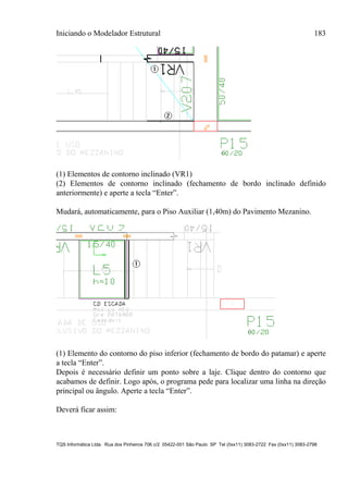 Iniciando o Modelador Estrutural 183
TQS Informática Ltda. Rua dos Pinheiros 706 c/2 05422-001 São Paulo SP Tel (0xx11) 3083-2722 Fax (0xx11) 3083-2798
(1) Elementos de contorno inclinado (VR1)
(2) Elementos de contorno inclinado (fechamento de bordo inclinado definido
anteriormente) e aperte a tecla “Enter”.
Mudará, automaticamente, para o Piso Auxiliar (1,40m) do Pavimento Mezanino.
(1) Elemento do contorno do piso inferior (fechamento de bordo do patamar) e aperte
a tecla “Enter”.
Depois é necessário definir um ponto sobre a laje. Clique dentro do contorno que
acabamos de definir. Logo após, o programa pede para localizar uma linha na direção
principal ou ângulo. Aperte a tecla “Enter”.
Deverá ficar assim:
 
