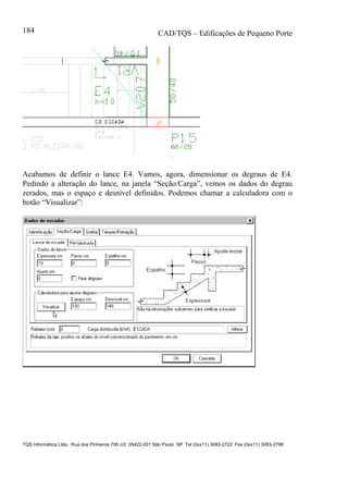 CAD/TQS – Edificações de Pequeno Porte
TQS Informática Ltda. Rua dos Pinheiros 706 c/2 05422-001 São Paulo SP Tel (0xx11) 3083-2722 Fax (0xx11) 3083-2798
184
Acabamos de definir o lance E4. Vamos, agora, dimensionar os degraus de E4.
Pedindo a alteração do lance, na janela “Seção/Carga”, vemos os dados do degrau
zerados, mas o espaço e desnível definidos. Podemos chamar a calculadora com o
botão “Visualizar”:
 