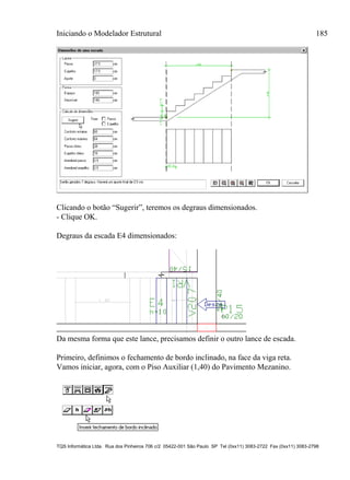 Iniciando o Modelador Estrutural 185
TQS Informática Ltda. Rua dos Pinheiros 706 c/2 05422-001 São Paulo SP Tel (0xx11) 3083-2722 Fax (0xx11) 3083-2798
Clicando o botão “Sugerir”, teremos os degraus dimensionados.
- Clique OK.
Degraus da escada E4 dimensionados:
Da mesma forma que este lance, precisamos definir o outro lance de escada.
Primeiro, definimos o fechamento de bordo inclinado, na face da viga reta.
Vamos iniciar, agora, com o Piso Auxiliar (1,40) do Pavimento Mezanino.
 
