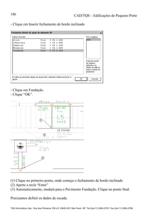 CAD/TQS – Edificações de Pequeno Porte
TQS Informática Ltda. Rua dos Pinheiros 706 c/2 05422-001 São Paulo SP Tel (0xx11) 3083-2722 Fax (0xx11) 3083-2798
186
- Clique em Inserir fechamento de bordo inclinado
- Clique em Fundação.
- Clique “OK”.
(1) Clique no primeiro ponto, onde começa o fechamento de bordo inclinado
(2) Aperte a tecla “Enter”
(3) Automaticamente, mudará para o Pavimento Fundação. Clique no ponto final.
Precisamos definir os dados de escada.
 
