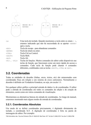 CAD/TQS – Edificações de Pequeno Porte
TQS Informática Ltda. Rua dos Pinheiros 706 c/2 05422-001 São Paulo SP Tel (0xx11) 3083-2722 Fax (0xx11) 3083-2798
8
MOUSE DE 3 MOUSE DE 2B1 B2 B3 B1 B3
BOTOESBOTOES
<x> Uma tecla do teclado. Quando mostramos a tecla entre os sinais < >,
estamos indicando que não há necessidade de se apertar <ENTER>
após a tecla.
<ESC> Tecla de escape - para abandonar comandos
<ENTER> Tecla de return ou enter.
<CTRL> Tecla Ctrl ou Control.
<SHIFT> Tecla Shift.
<ALT> Tecla Alt.
<F1>.. <F12> Teclas de funções. Muitos comandos do editor estão disponíveis nas
teclas de função, que funcionam como um meio rápido de acesso a
comandos. Cada tecla de função pode chamar 4 comandos
diferentes, combinadas com as teclas <SHIFT>, <CTRL> e <ALT>.
3.2. Coordenadas
Todas as entidades de desenho (linhas, arcos, textos, etc) são armazenadas com
coordenadas fixas em relação a um sistema de eixos cartesianos. Normalmente o
desenho é definido em Verdadeira Grandeza, ou seja, em escala 1:1.
Em qualquer editor gráfico a principal entrada de dados é a de coordenadas. O editor
pede a entrada de coordenadas em todos os comandos da edição e de criação de
elementos, assim como em vários comandos de visualização.
Mostraremos as alternativas básicas de entrada de coordenadas. Ao longo do manual,
estaremos mostrando mais alguns modos de entrada de coordenadas.
3.2.1. Coordenadas Absolutas
Um modo de se definir coordenadas precisamente, é digitando diretamente do
teclado, a coordenada X,Y. A digitação de coordenadas é feita na janela de
mensagens do editor. Por exemplo:
 