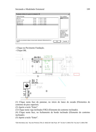 Iniciando o Modelador Estrutural 189
TQS Informática Ltda. Rua dos Pinheiros 706 c/2 05422-001 São Paulo SP Tel (0xx11) 3083-2722 Fax (0xx11) 3083-2798
- Clique no Pavimento Fundação.
- Clique OK.
(1) Clique nesta face do patamar, no início do lance de escada (Elementos de
contorno do piso superior).
(2) Aperte a tecla “Enter”.
(3) Clique nesta viga inclinada (VR2) (Elemento do contorno inclinado).
(4) Clique nesta face, no fechamento de bordo inclinado (Elemento do contorno
inclinado).
(5) Aperte a tecla “Enter”.
 