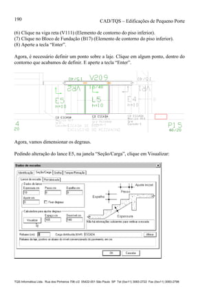 CAD/TQS – Edificações de Pequeno Porte
TQS Informática Ltda. Rua dos Pinheiros 706 c/2 05422-001 São Paulo SP Tel (0xx11) 3083-2722 Fax (0xx11) 3083-2798
190
(6) Clique na viga reta (V111) (Elemento de contorno do piso inferior).
(7) Clique no Bloco de Fundação (B17) (Elemento de contorno do piso inferior).
(8) Aperte a tecla “Enter”.
Agora, é necessário definir um ponto sobre a laje. Clique em algum ponto, dentro do
contorno que acabamos de definir. E aperte a tecla “Enter”.
Agora, vamos dimensionar os degraus.
Pedindo alteração do lance E5, na janela “Seção/Carga”, clique em Visualizar:
 
