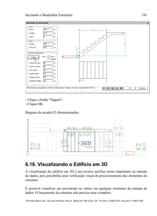 Iniciando o Modelador Estrutural 191
TQS Informática Ltda. Rua dos Pinheiros 706 c/2 05422-001 São Paulo SP Tel (0xx11) 3083-2722 Fax (0xx11) 3083-2798
- Clique o botão “Sugerir”.
- Clique OK.
Degraus da escada E5 dimensionados:
6.16. Visualizando o Edifício em 3D
A visualização do edifício em 3D é um recurso auxiliar muito importante na entrada
de dados, pois possibilita uma verificação visual do posicionamento dos elementos da
estrutura.
É possível visualizar um pavimento ou vários em qualquer momento da entrada de
dados. O lançamento da estrutura não precisa estar completo.
 