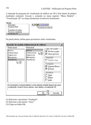 CAD/TQS – Edificações de Pequeno Porte
TQS Informática Ltda. Rua dos Pinheiros 706 c/2 05422-001 São Paulo SP Tel (0xx11) 3083-2722 Fax (0xx11) 3083-2798
192
A chamada do programa de visualização do edifício em 3D é feita dentro do próprio
modelador estrutural. Execute o comando no menu superior “Menu Modelo” –
“Visualização 3D” ou clique diretamente na barra de ferramentas.
Na janela aberta, defina quais pavimentos serão visualizados.
(1) Selecione o pavimento “Fundação”.
(2) Selecione o pavimento “Atico”.
(3) Clique no botão OK.
 