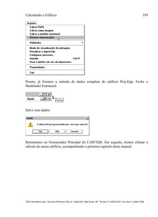 Calculando o Edifício 195
TQS Informática Ltda. Rua dos Pinheiros 706 c/2 05422-001 São Paulo SP Tel (0xx11) 3083-2722 Fax (0xx11) 3083-2798
Pronto, já fizemos a entrada de dados completa do edifício Proj-Epp. Feche o
Modelador Estrutural:
Salve seus dados:
Retornamos ao Gerenciador Principal do CAD/TQS. Em seguida, iremos efetuar o
cálculo do nosso edifício, acompanhando o próximo capítulo deste manual.
 