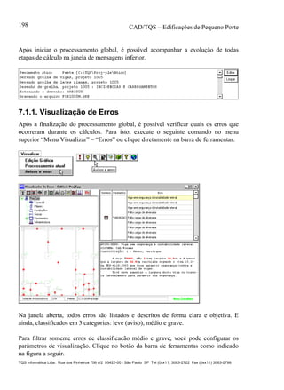 CAD/TQS – Edificações de Pequeno Porte
TQS Informática Ltda. Rua dos Pinheiros 706 c/2 05422-001 São Paulo SP Tel (0xx11) 3083-2722 Fax (0xx11) 3083-2798
198
Após iniciar o processamento global, é possível acompanhar a evolução de todas
etapas de cálculo na janela de mensagens inferior.
7.1.1. Visualização de Erros
Após a finalização do processamento global, é possível verificar quais os erros que
ocorreram durante os cálculos. Para isto, execute o seguinte comando no menu
superior “Menu Visualizar” – “Erros” ou clique diretamente na barra de ferramentas.
Na janela aberta, todos erros são listados e descritos de forma clara e objetiva. E
ainda, classificados em 3 categorias: leve (aviso), médio e grave.
Para filtrar somente erros de classificação médio e grave, você pode configurar os
parâmetros de visualização. Clique no botão da barra de ferramentas como indicado
na figura a seguir.
 